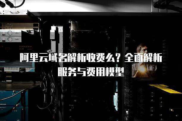 阿里云域名解析收费么？全面解析服务与费用模型
