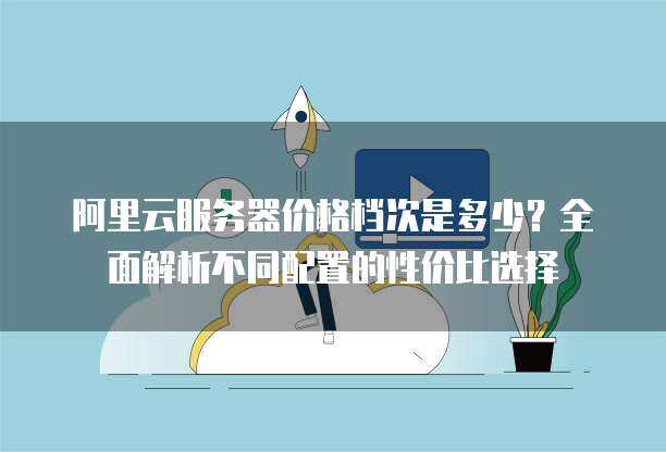 阿里云服务器价格档次是多少？全面解析不同配置的性价比选择