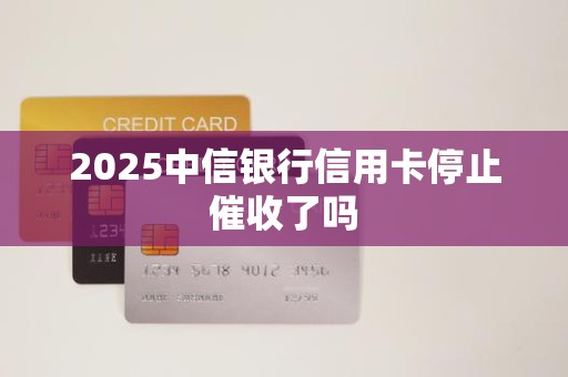 2025中信银行信用卡停止催收了吗