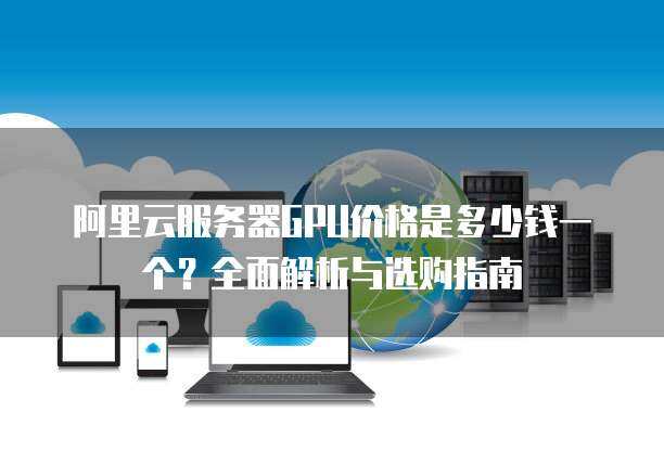 阿里云服务器GPU价格是多少钱一个？全面解析与选购指南