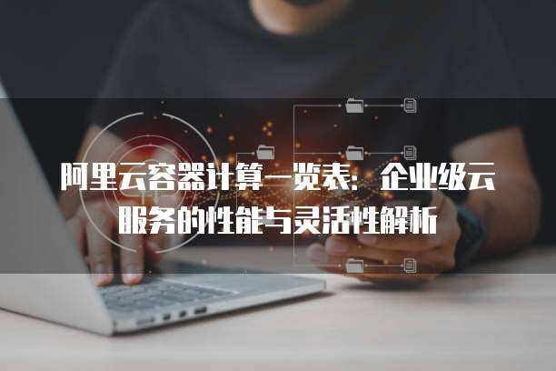 阿里云容器计算一览表：企业级云服务的性能与灵活性解析