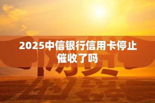 2025中信银行信用卡停止催收了吗