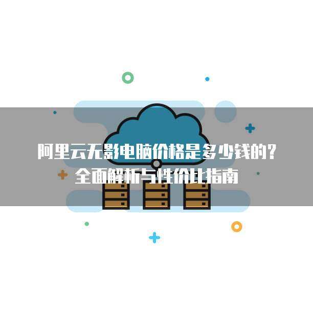 阿里云无影电脑价格是多少钱的？全面解析与性价比指南