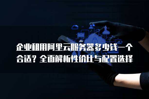 企业租用阿里云服务器多少钱一个合适？全面解析性价比与配置选择