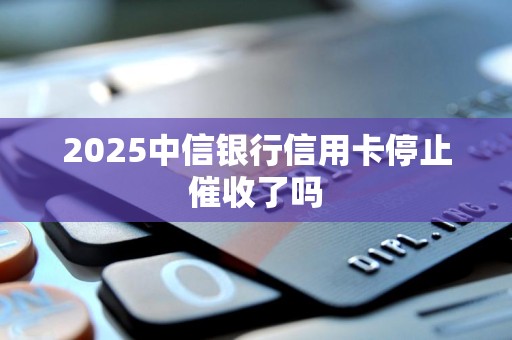 2025中信银行信用卡停止催收了吗