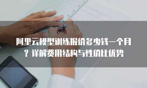 阿里云模型训练报价多少钱一个月？详解费用结构与性价比优势