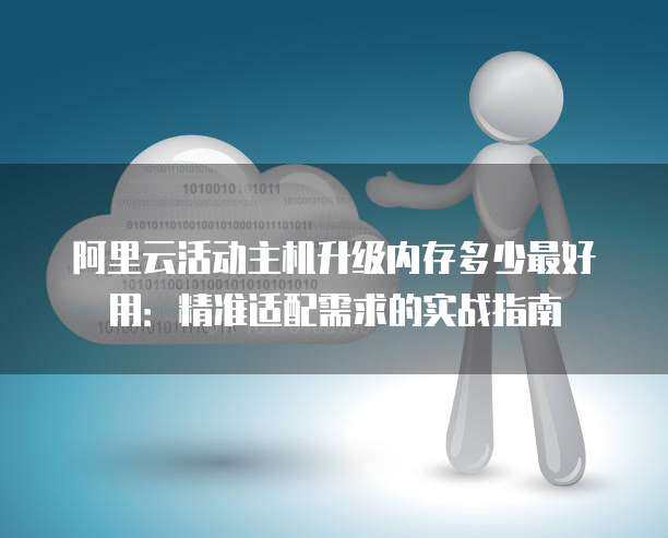 阿里云活动主机升级内存多少最好用：精准适配需求的实战指南