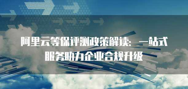 阿里云等保评测政策解读：一站式服务助力企业合规升级